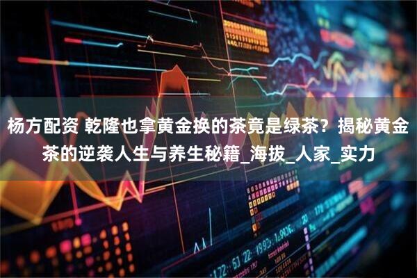 杨方配资 乾隆也拿黄金换的茶竟是绿茶？揭秘黄金茶的逆袭人生与养生秘籍_海拔_人家_实力