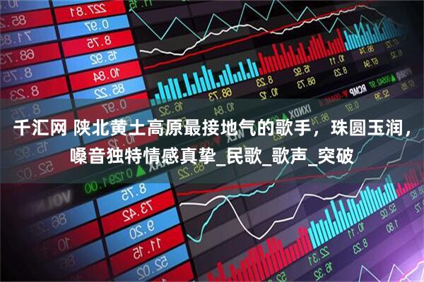 千汇网 陕北黄土高原最接地气的歌手，珠圆玉润，嗓音独特情感真挚_民歌_歌声_突破