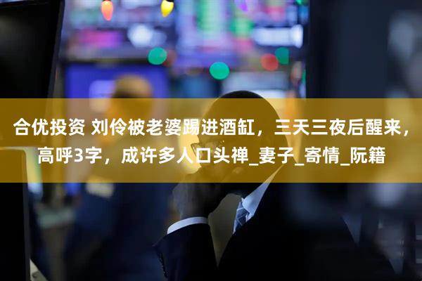 合优投资 刘伶被老婆踢进酒缸，三天三夜后醒来，高呼3字，成许多人口头禅_妻子_寄情_阮籍