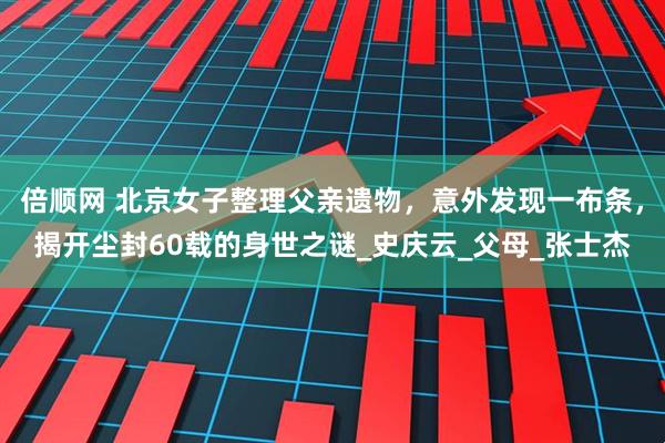 倍顺网 北京女子整理父亲遗物，意外发现一布条，揭开尘封60载的身世之谜_史庆云_父母_张士杰