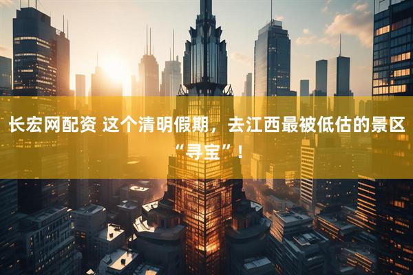 长宏网配资 这个清明假期，去江西最被低估的景区“寻宝”！