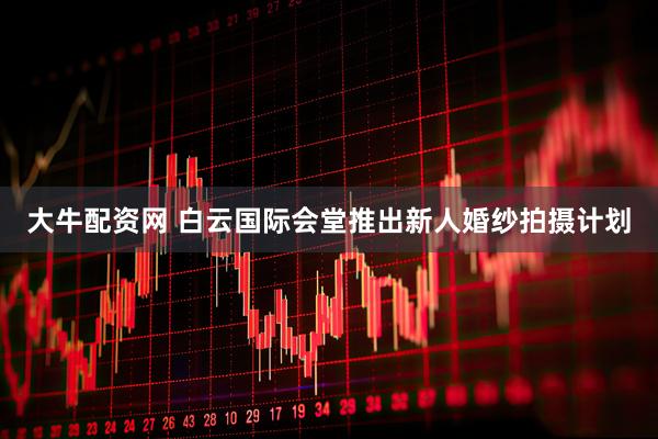 大牛配资网 白云国际会堂推出新人婚纱拍摄计划