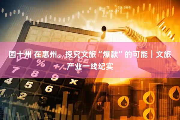 园十州 在惠州，探究文旅“爆款”的可能｜文旅产业一线纪实