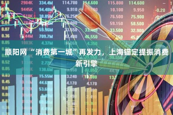 顺阳网 “消费第一城”再发力，上海锚定提振消费新引擎