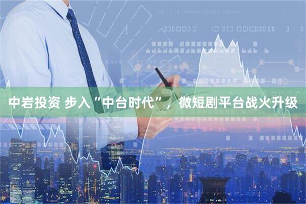 中岩投资 步入“中台时代”，微短剧平台战火升级