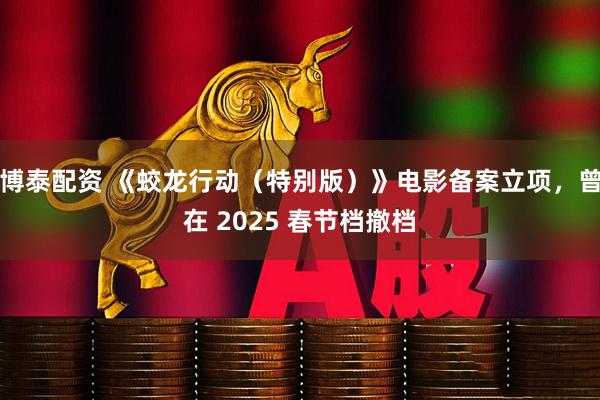博泰配资 《蛟龙行动（特别版）》电影备案立项，曾在 2025 春节档撤档