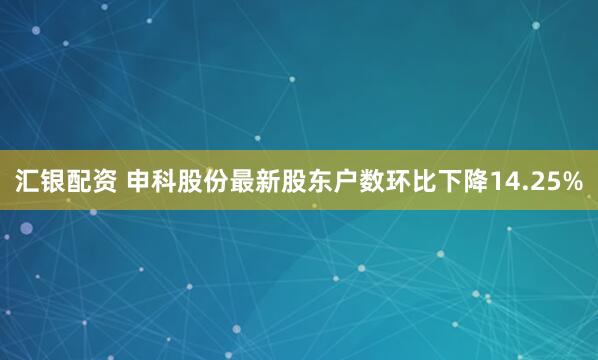 汇银配资 申科股份最新股东户数环比下降14.25%
