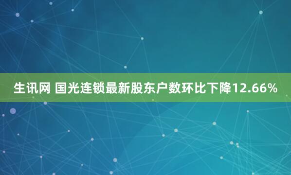 生讯网 国光连锁最新股东户数环比下降12.66%