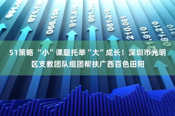 51策略 “小”课题托举“大”成长！深圳市光明区支教团队组团帮扶广西百色田阳