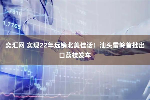 奕汇网 实现22年远销北美佳话！汕头雷岭首批出口荔枝发车