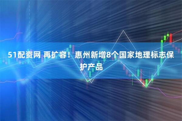 51配资网 再扩容！惠州新增8个国家地理标志保护产品