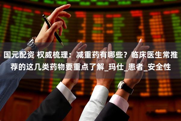 国元配资 权威梳理：减重药有哪些？临床医生常推荐的这几类药物要重点了解_玛仕_患者_安全性