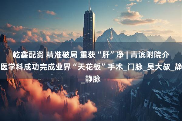 乾鑫配资 精准破局 重获“肝”净 | 青滨附院介入医学科成功完成业界“天花板”手术_门脉_吴大叔_静脉