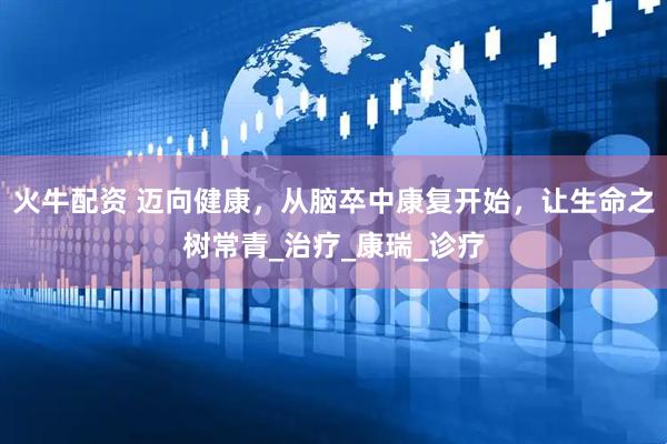 火牛配资 迈向健康，从脑卒中康复开始，让生命之树常青_治疗_康瑞_诊疗