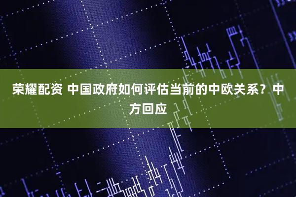 荣耀配资 中国政府如何评估当前的中欧关系？中方回应