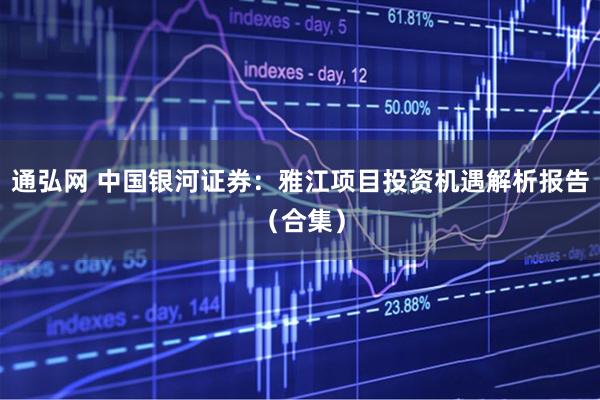通弘网 中国银河证券：雅江项目投资机遇解析报告（合集）