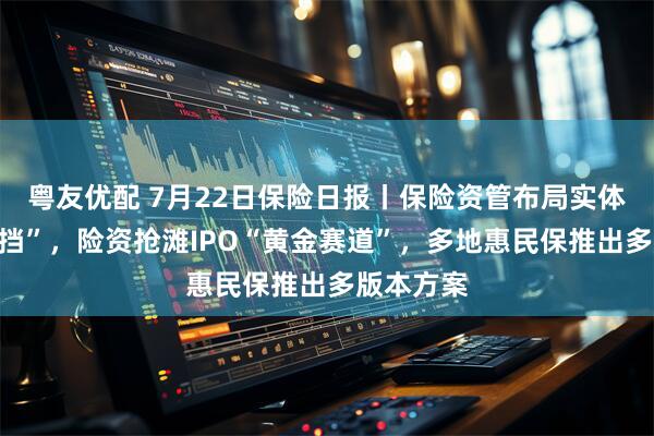 粤友优配 7月22日保险日报丨保险资管布局实体经济“换挡”，险资抢滩IPO“黄金赛道”，多地惠民保推出多版本方案