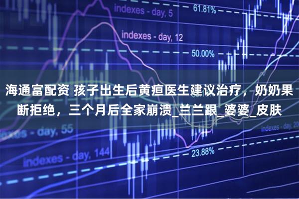 海通富配资 孩子出生后黄疸医生建议治疗，奶奶果断拒绝，三个月后全家崩溃_兰兰跟_婆婆_皮肤