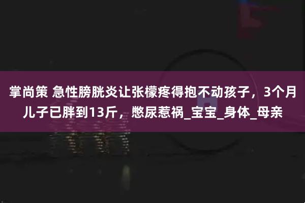 掌尚策 急性膀胱炎让张檬疼得抱不动孩子，3个月儿子已胖到13斤，憋尿惹祸_宝宝_身体_母亲