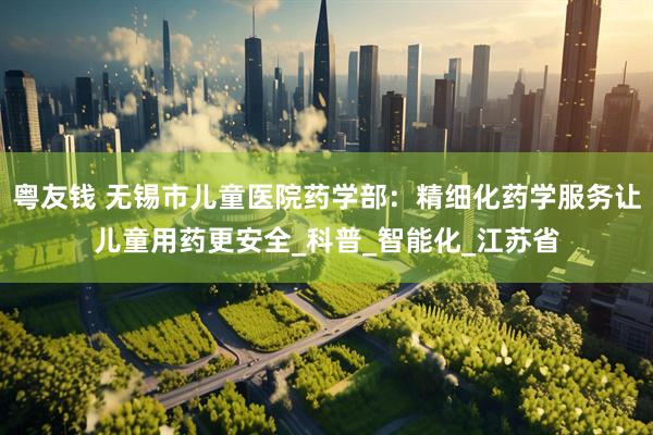 粤友钱 无锡市儿童医院药学部：精细化药学服务让儿童用药更安全_科普_智能化_江苏省