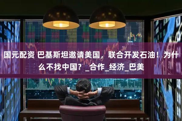 国元配资 巴基斯坦邀请美国，联合开发石油！为什么不找中国？_合作_经济_巴美