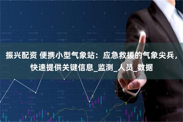振兴配资 便携小型气象站：应急救援的气象尖兵，快速提供关键信息_监测_人员_数据