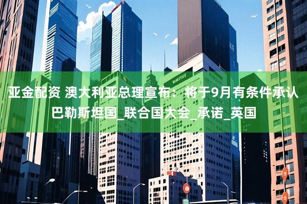 亚金配资 澳大利亚总理宣布：将于9月有条件承认巴勒斯坦国_联合国大会_承诺_英国