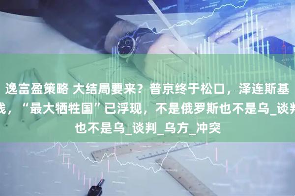 逸富盈策略 大结局要来？普京终于松口，泽连斯基划下三条红线，“最大牺牲国”已浮现，不是俄罗斯也不是乌_谈判_乌方_冲突