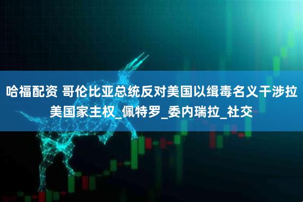 哈福配资 哥伦比亚总统反对美国以缉毒名义干涉拉美国家主权_佩特罗_委内瑞拉_社交