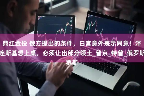 鼎红金投 俄方提出的条件，白宫意外表示同意！泽连斯基想上桌，必须让出部分领土_普京_特普_俄罗斯