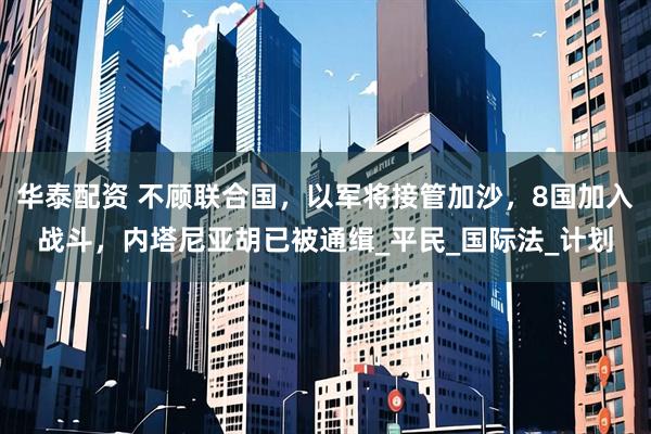 华泰配资 不顾联合国，以军将接管加沙，8国加入战斗，内塔尼亚胡已被通缉_平民_国际法_计划