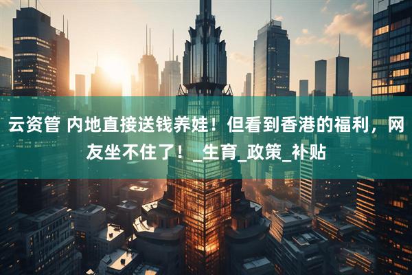 云资管 内地直接送钱养娃！但看到香港的福利，网友坐不住了！_生育_政策_补贴