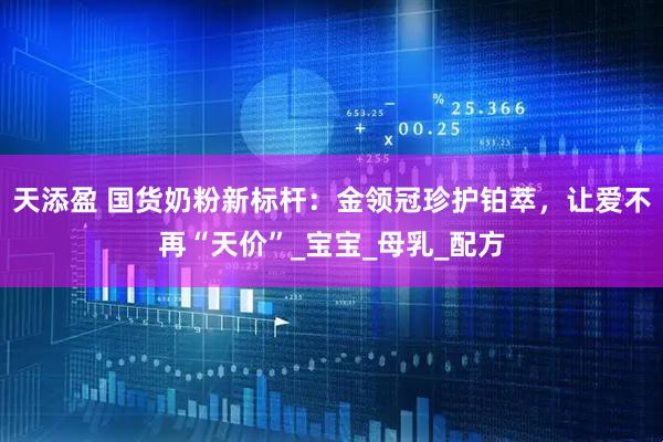 天添盈 国货奶粉新标杆：金领冠珍护铂萃，让爱不再“天价”_宝宝_母乳_配方