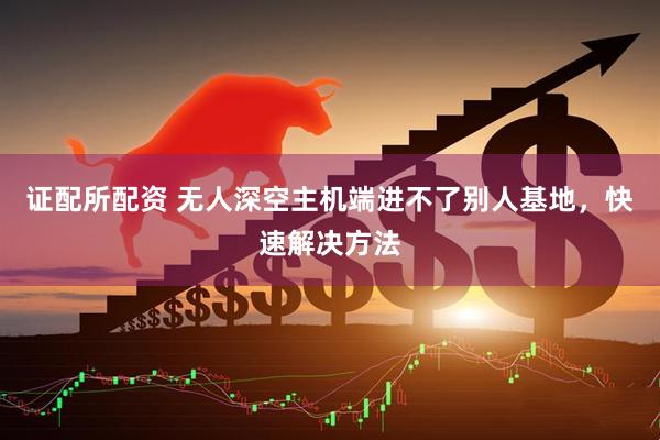 证配所配资 无人深空主机端进不了别人基地，快速解决方法