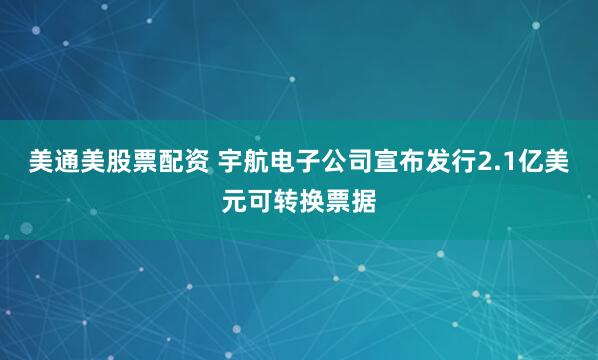 美通美股票配资 宇航电子公司宣布发行2.1亿美元可转换票据