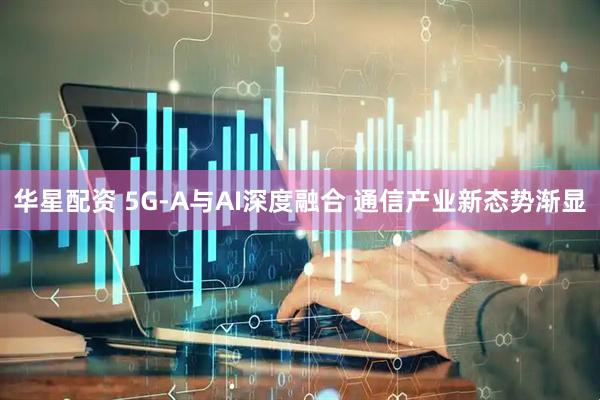 华星配资 5G-A与AI深度融合 通信产业新态势渐显