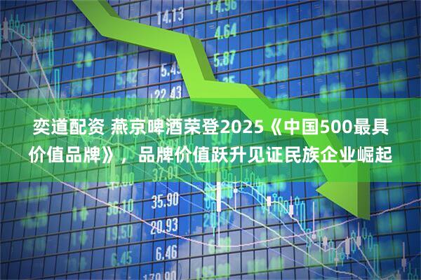奕道配资 燕京啤酒荣登2025《中国500最具价值品牌》,品牌价值跃升见证民族企业崛起