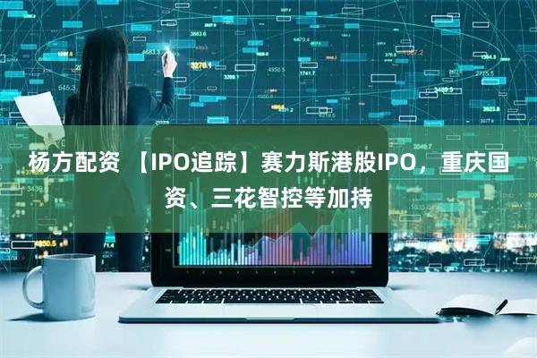 杨方配资 【IPO追踪】赛力斯港股IPO,重庆国资、三花智控等加持