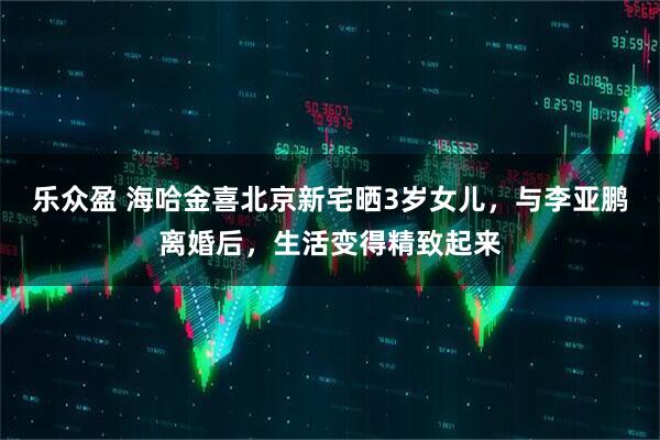 乐众盈 海哈金喜北京新宅晒3岁女儿，与李亚鹏离婚后，生活变得精致起来