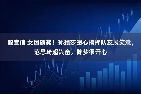 配查信 女团颁奖！孙颖莎暖心指挥队友展笑意，范思琦超兴奋，陈梦很开心