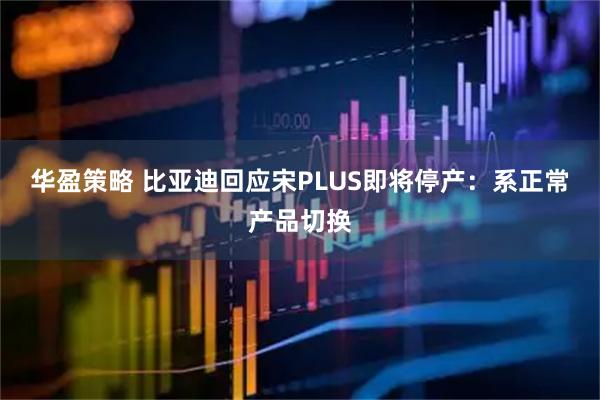 华盈策略 比亚迪回应宋PLUS即将停产：系正常产品切换