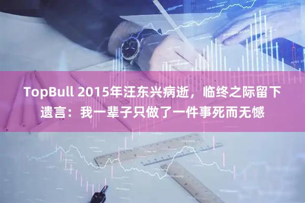 TopBull 2015年汪东兴病逝，临终之际留下遗言：我一辈子只做了一件事死而无憾