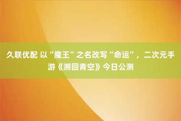 久联优配 以“魔王”之名改写“命运”,二次元手游《溯回青空》今日公测