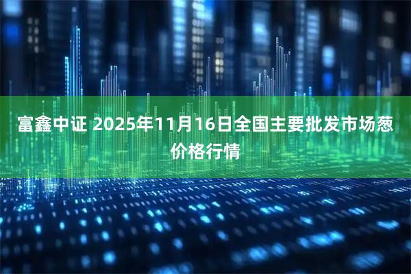 富鑫中证 2025年11月16日全国主要批发市场葱价格行情