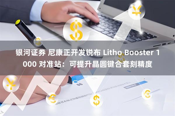 银河证券 尼康正开发锐布 Litho Booster 1000 对准站:可提升晶圆键合套刻精度