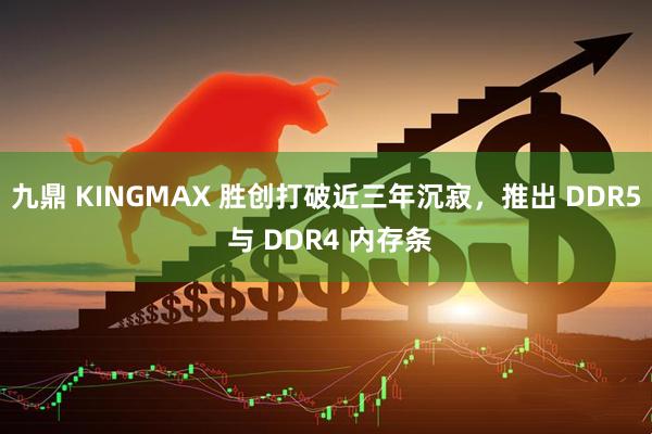 九鼎 KINGMAX 胜创打破近三年沉寂,推出 DDR5 与 DDR4 内存条