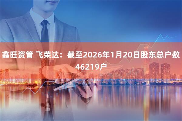鑫旺资管 飞荣达：截至2026年1月20日股东总户数46219户