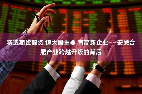 精选期货配资 铸大国重器 育高新企业——安徽合肥产业跨越升级的背后