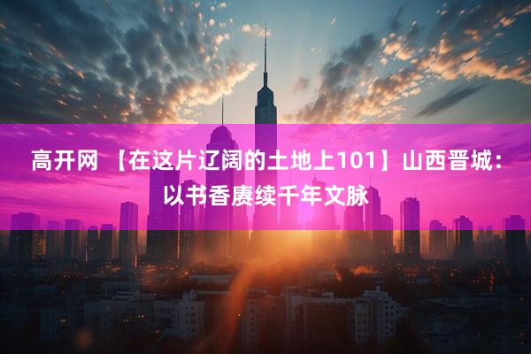 高开网 【在这片辽阔的土地上101】山西晋城：以书香赓续千年文脉