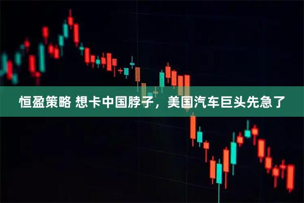 恒盈策略 想卡中国脖子，美国汽车巨头先急了